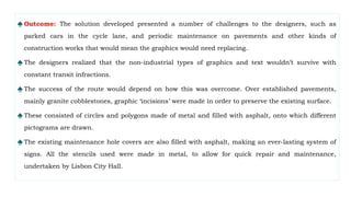 ♠ Outcome: The solution developed presented a number of challenges to the designers, such as
parked cars in the cycle lane, and periodic maintenance on pavements and other kinds of
construction works that would mean the graphics would need replacing.
♠ The designers realized that the non-industrial types of graphics and text wouldn’t survive with
constant transit infractions.
♠ The success of the route would depend on how this was overcome. Over established pavements,
mainly granite cobblestones, graphic ‘incisions’ were made in order to preserve the existing surface.
♠ These consisted of circles and polygons made of metal and filled with asphalt, onto which different
pictograms are drawn.
♠ The existing maintenance hole covers are also filled with asphalt, making an ever-lasting system of
signs. All the stencils used were made in metal, to allow for quick repair and maintenance,
undertaken by Lisbon City Hall.
 