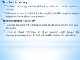 *Interface Repository:
*Database containing interface definitions and which can be queried at
runtime.
*Whenever an interface definition is compiled, the IDL compiler assigns
a repository identifier to that interface.
*Implementation Repository:
*Database containing the implementation (code and possibly also state)
of objects.
*Given an object reference, an object adaptor could contact the
implementation repository to find out exactly what needs to be done.
 