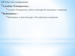 DFS has two components:
*Location Transparency –
*Location Transparency achieves through the namespace component.
*Redundancy –
*Redundancy is done through a file replication component.
 