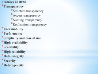Features of DFS:
*Transparency
*Structure transparency
*Access transparency
*Naming transparency
*Replication transparency
*User mobility
*Performance
*Simplicity and ease of use
*High availability
*Scalability
*High reliability
*Data integrity
*Security
*Heterogeneity
 