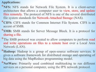 Applications:
*NFS: NFS stands for Network File System. It is a client-server
architecture that allows a computer user to view, store, and update
files remotely. The protocol of NFS is one of the several distributed
file system standards for Network-Attached Storage (NAS).
*CIFS: CIFS stands for Common Internet File System. CIFS is an
accent of SMB.
*SMB: SMB stands for Server Message Block. It is a protocol for
sharing a file.
*The SMB protocol was created to allow computers to perform read
and write operations on files to a remote host over a Local Area
Network (LAN).
*Hadoop: Hadoop is a group of open-source software services. It
gives a software framework for distributed storage and operating of
big data using the MapReduce programming model.
*NetWare: Primarily used combined multitasking to run different
services on a personal computer, using the IPX network protocol.
 