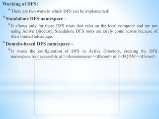 Working of DFS:
*There are two ways in which DFS can be implemented:
*Standalone DFS namespace –
*It allows only for those DFS roots that exist on the local computer and are not
using Active Directory. Standalone DFS roots are rarely come across because of
their limited advantage.
*Domain-based DFS namespace –
*It stores the configuration of DFS in Active Directory, creating the DFS
namespace root accessible at <domainname><dfsroot> or <FQDN><dfsroot>
 