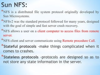 *NFS is a distributed file system protocol originally developed by
Sun Microsystems.
*NFSv2 was the standard protocol followed for many years, designed
with the goal of simple and fast server crash recovery.
*NFS allows a user on a client computer to access files from remote
server.
*NFS client and server communicate using Remote procedure Call.
*Stateful protocols -make things complicated when it
comes to crashes.
*Stateless protocols -protocols are designed so as to
not store any state information in the server.
 