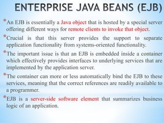 *An EJB is essentially a Java object that is hosted by a special server
offering different ways for remote clients to invoke that object.
*Crucial is that this server provides the support to separate
application functionality from systems-oriented functionality.
*The important issue is that an EJB is embedded inside a container
which effectively provides interfaces to underlying services that are
implemented by the application server.
*The container can more or less automatically bind the EJB to these
services, meaning that the correct references are readily available to
a programmer.
*EJB is a server-side software element that summarizes business
logic of an application.
 
