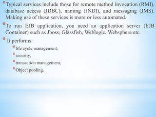 *Typical services include those for remote method invocation (RMI),
database access (JDBC), naming (JNDI), and messaging (JMS).
Making use of these services is more or less automated.
*To run EJB application, you need an application server (EJB
Container) such as Jboss, Glassfish, Weblogic, Websphere etc.
* It performs:
*life cycle management,
*security,
*transaction management,
*Object pooling.
 