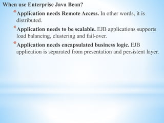When use Enterprise Java Bean?
*Application needs Remote Access. In other words, it is
distributed.
*Application needs to be scalable. EJB applications supports
load balancing, clustering and fail-over.
*Application needs encapsulated business logic. EJB
application is separated from presentation and persistent layer.
 