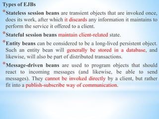 Types of EJBs
*Stateless session beans are transient objects that are invoked once,
does its work, after which it discards any information it maintains to
perform the service it offered to a client.
*Stateful session beans maintain client-related state.
*Entity beans can be considered to be a long-lived persistent object.
Such an entity bean will generally be stored in a database, and
likewise, will also be part of distributed transactions.
*Message-driven beans are used to program objects that should
react to incoming messages (and likewise, be able to send
messages). They cannot be invoked directly by a client, but rather
fit into a publish-subscribe way of communication.
 