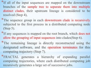 *If all of the input sequences are mapped on the downstream
branches of the sample tree to separate them into multiple
distinct clades, their upstream lineage is considered to be
resolved (Step 4),
*The sequence group in each downstream clade is recursively
subjected to the first process in a distributed computing node
(Step 5).
*If any sequences is mapped on the root branch, which does not
allow the grouping of input sequences into clades(Step 6).
*The remaining lineage is directly reconstructed using the
designated software, and the operation terminates for this
computing trajectory (Step 7).
*FRACTAL generates a hierarchy of expanding parallel
computing trajectories, where each distributed computing job
recursively generates a large set of successive jobs.
 