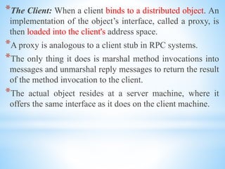 *The Client: When a client binds to a distributed object. An
implementation of the object’s interface, called a proxy, is
then loaded into the client's address space.
*A proxy is analogous to a client stub in RPC systems.
*The only thing it does is marshal method invocations into
messages and unmarshal reply messages to return the result
of the method invocation to the client.
*The actual object resides at a server machine, where it
offers the same interface as it does on the client machine.
 