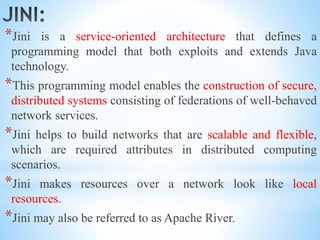 *Jini is a service-oriented architecture that defines a
programming model that both exploits and extends Java
technology.
*This programming model enables the construction of secure,
distributed systems consisting of federations of well-behaved
network services.
*Jini helps to build networks that are scalable and flexible,
which are required attributes in distributed computing
scenarios.
*Jini makes resources over a network look like local
resources.
*Jini may also be referred to as Apache River.
 