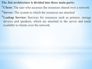 The Jini architecture is divided into three main parts:
*Client: The user who accesses the resources shared over a network
*Server: The system to which the resources are attached
*Lookup Service: Services for resources such as printers, storage
devices and speakers, which are attached to the server and made
available to clients over the network.
 