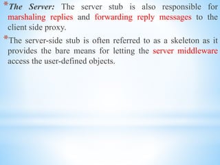 *The Server: The server stub is also responsible for
marshaling replies and forwarding reply messages to the
client side proxy.
*The server-side stub is often referred to as a skeleton as it
provides the bare means for letting the server middleware
access the user-defined objects.
 