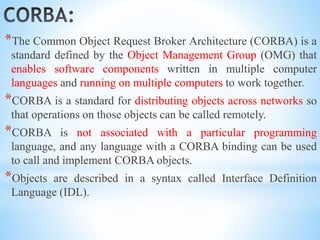 *The Common Object Request Broker Architecture (CORBA) is a
standard defined by the Object Management Group (OMG) that
enables software components written in multiple computer
languages and running on multiple computers to work together.
*CORBA is a standard for distributing objects across networks so
that operations on those objects can be called remotely.
*CORBA is not associated with a particular programming
language, and any language with a CORBA binding can be used
to call and implement CORBA objects.
*Objects are described in a syntax called Interface Definition
Language (IDL).
 