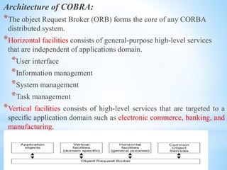 Architecture of COBRA:
*The object Request Broker (ORB) forms the core of any CORBA
distributed system.
*Horizontal facilities consists of general-purpose high-level services
that are independent of applications domain.
*User interface
*Information management
*System management
*Task management
*Vertical facilities consists of high-level services that are targeted to a
specific application domain such as electronic commerce, banking, and
manufacturing.
 