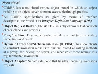 Object Model
*CORBA has a traditional remote object model in which an object
residing at an object server is remote accessible through proxies.
*All CORBA specifications are given by means of interface
descriptions, expressed in an Interface Definition Language (IDL).
*Object Request Broker (ORB): CORBA’s object broker that connects
clients, objects and services.
*Proxy/Skeleton: Precompiled code that takes care of (un) marshaling
invocations and results.
*Dynamic Invocation/Skeleton Interface (DII/DSI): To allow clients
to construct invocation requests at runtime instead of calling methods
at a proxy, and having the server side reconstruct those request into
regular method invocation.
*Object Adapter: Server side code that handles incoming invocation
requests.
 