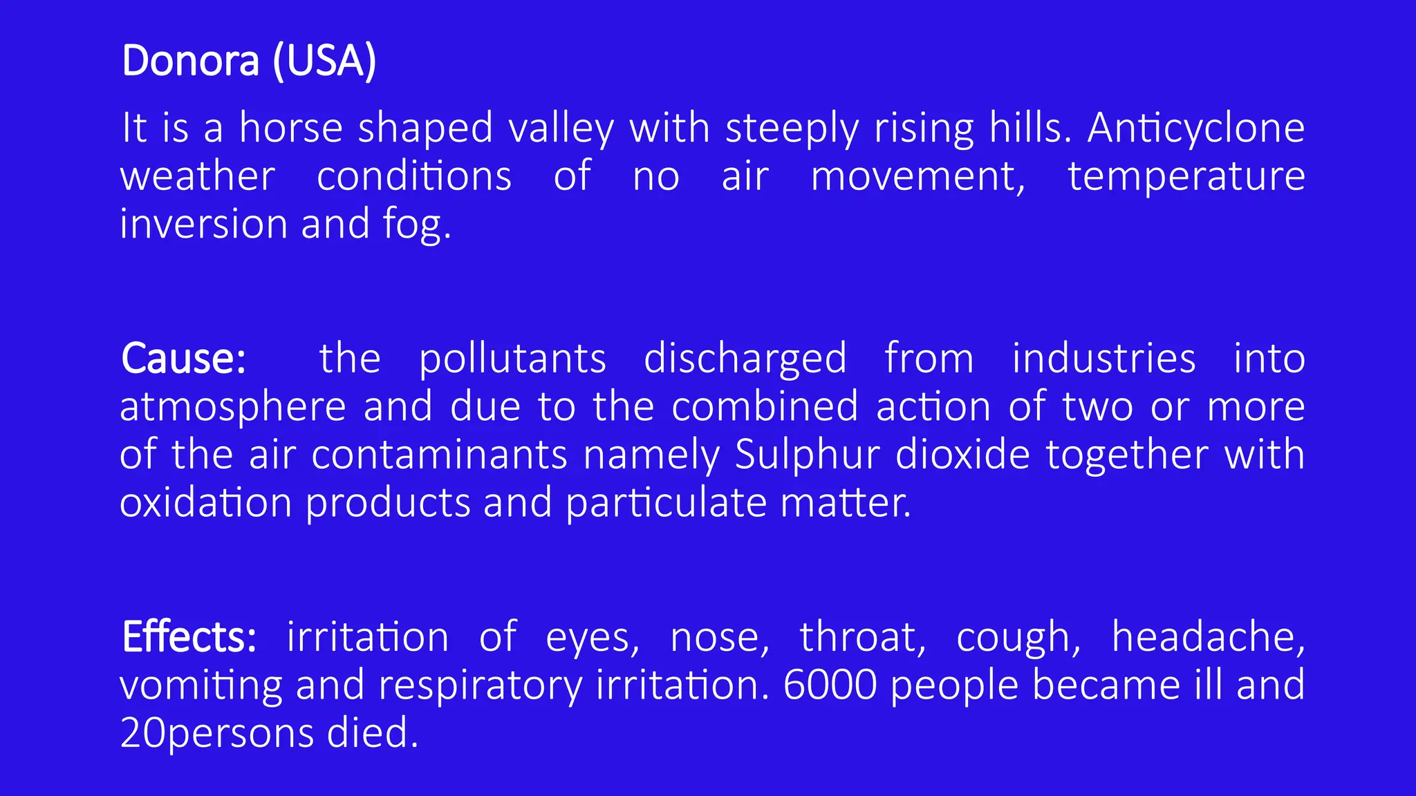 Donora (USA)
It is a horse shaped valley with steeply rising hills. Anticyclone
weather conditions of no air movement, temperature
inversion and fog.
Cause: the pollutants discharged from industries into
atmosphere and due to the combined action of two or more
of the air contaminants namely Sulphur dioxide together with
oxidation products and particulate matter.
Effects: irritation of eyes, nose, throat, cough, headache,
vomiting and respiratory irritation. 6000 people became ill and
20persons died.
 