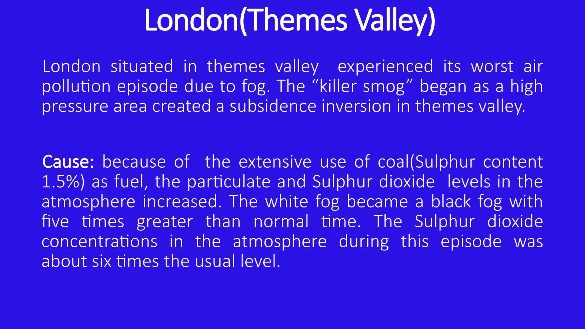 London(Themes Valley)
London situated in themes valley experienced its worst air
pollution episode due to fog. The “killer smog” began as a high
pressure area created a subsidence inversion in themes valley.
Cause: because of the extensive use of coal(Sulphur content
1.5%) as fuel, the particulate and Sulphur dioxide levels in the
atmosphere increased. The white fog became a black fog with
five times greater than normal time. The Sulphur dioxide
concentrations in the atmosphere during this episode was
about six times the usual level.
 