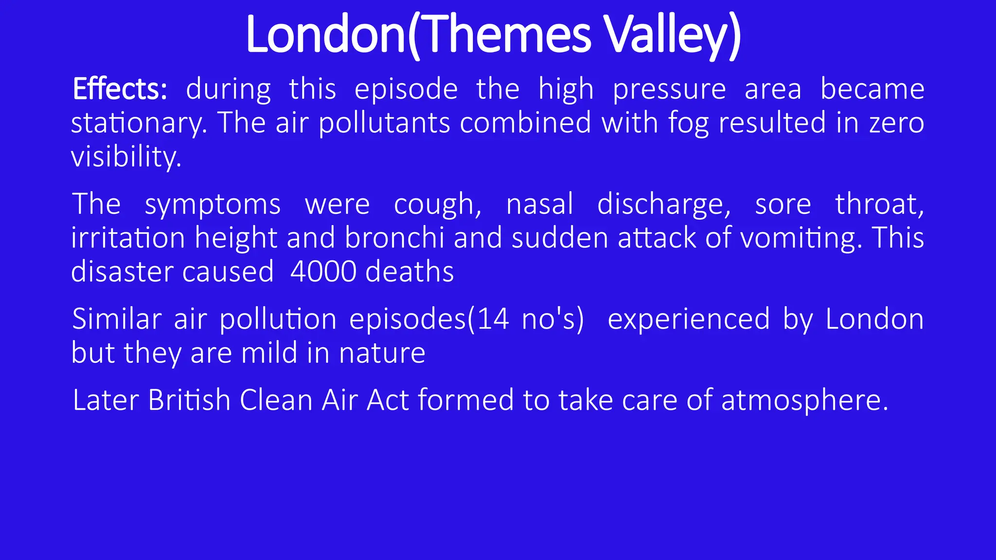 London(Themes Valley)
Effects: during this episode the high pressure area became
stationary. The air pollutants combined with fog resulted in zero
visibility.
The symptoms were cough, nasal discharge, sore throat,
irritation height and bronchi and sudden attack of vomiting. This
disaster caused 4000 deaths
Similar air pollution episodes(14 no's) experienced by London
but they are mild in nature
Later British Clean Air Act formed to take care of atmosphere.
 