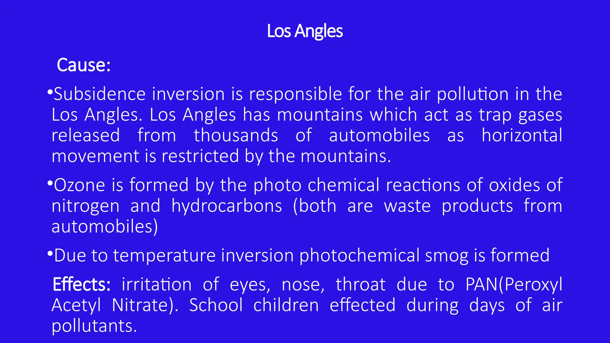 Los Angles
Cause:
•Subsidence inversion is responsible for the air pollution in the
Los Angles. Los Angles has mountains which act as trap gases
released from thousands of automobiles as horizontal
movement is restricted by the mountains.
•Ozone is formed by the photo chemical reactions of oxides of
nitrogen and hydrocarbons (both are waste products from
automobiles)
•Due to temperature inversion photochemical smog is formed
Effects: irritation of eyes, nose, throat due to PAN(Peroxyl
Acetyl Nitrate). School children effected during days of air
pollutants.
 