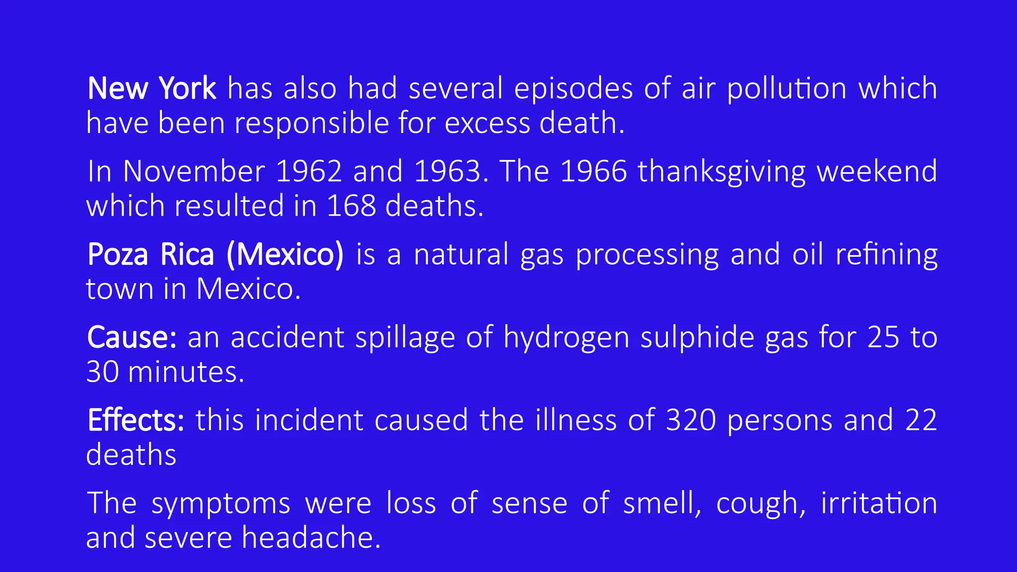 New York has also had several episodes of air pollution which
have been responsible for excess death.
In November 1962 and 1963. The 1966 thanksgiving weekend
which resulted in 168 deaths.
Poza Rica (Mexico) is a natural gas processing and oil refining
town in Mexico.
Cause: an accident spillage of hydrogen sulphide gas for 25 to
30 minutes.
Effects: this incident caused the illness of 320 persons and 22
deaths
The symptoms were loss of sense of smell, cough, irritation
and severe headache.
 