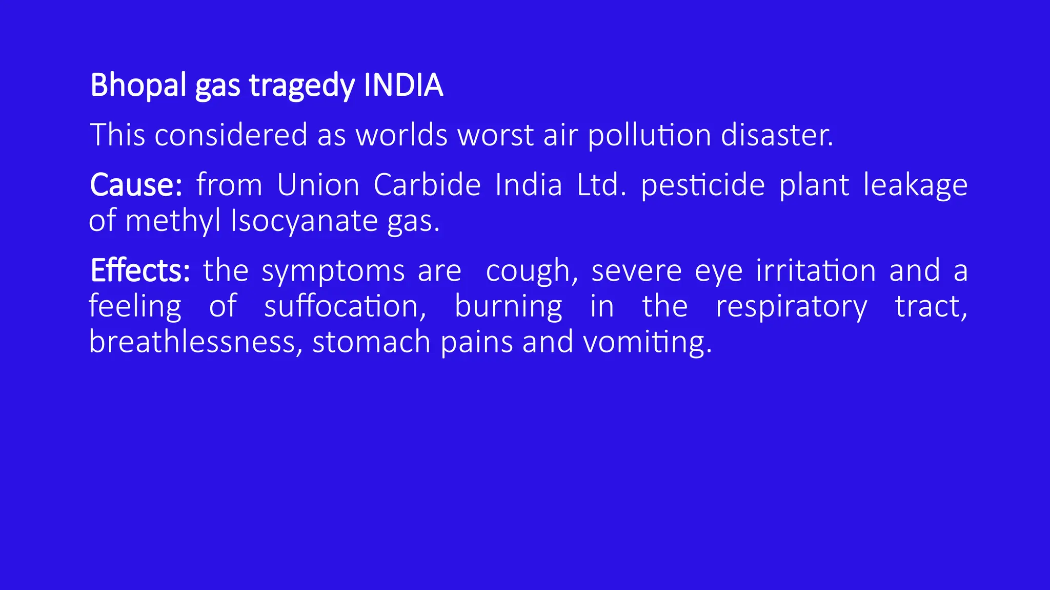Bhopal gas tragedy INDIA
This considered as worlds worst air pollution disaster.
Cause: from Union Carbide India Ltd. pesticide plant leakage
of methyl Isocyanate gas.
Effects: the symptoms are cough, severe eye irritation and a
feeling of suffocation, burning in the respiratory tract,
breathlessness, stomach pains and vomiting.
 