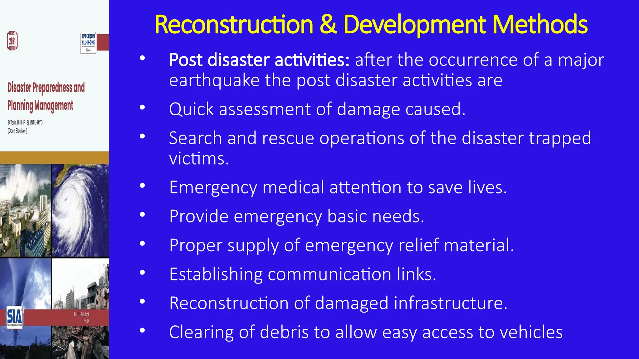 Reconstruction & Development Methods
• Post disaster activities: after the occurrence of a major
earthquake the post disaster activities are
• Quick assessment of damage caused.
• Search and rescue operations of the disaster trapped
victims.
• Emergency medical attention to save lives.
• Provide emergency basic needs.
• Proper supply of emergency relief material.
• Establishing communication links.
• Reconstruction of damaged infrastructure.
• Clearing of debris to allow easy access to vehicles
 