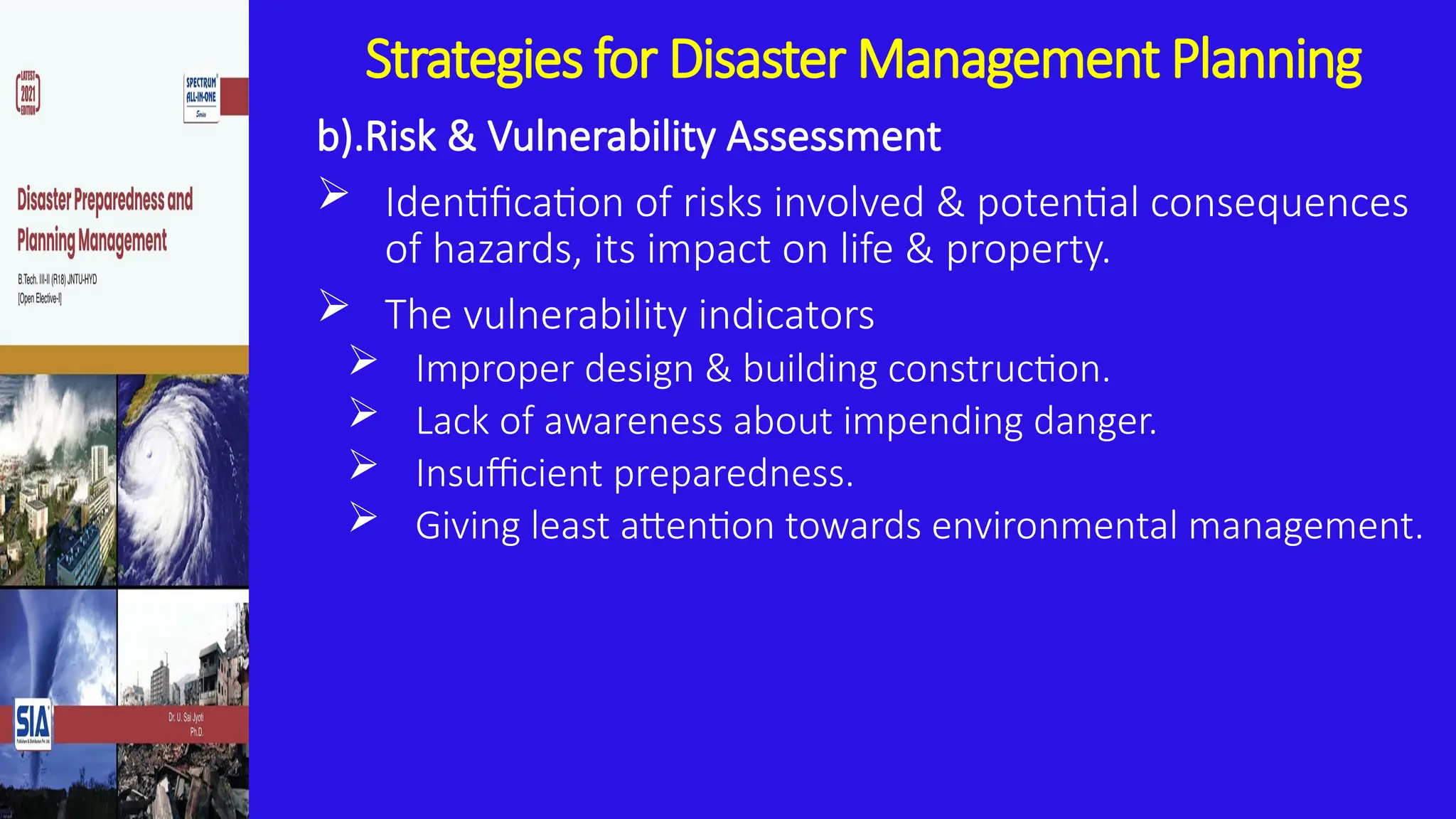 Strategies for Disaster Management Planning
b).Risk & Vulnerability Assessment
 Identification of risks involved & potential consequences
of hazards, its impact on life & property.
 The vulnerability indicators
 Improper design & building construction.
 Lack of awareness about impending danger.
 Insufficient preparedness.
 Giving least attention towards environmental management.
 