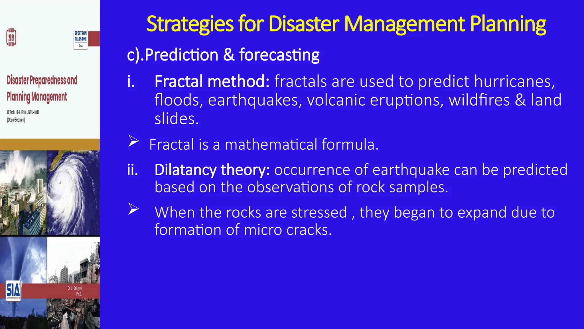 Strategies for Disaster Management Planning
c).Prediction & forecasting
i. Fractal method: fractals are used to predict hurricanes,
floods, earthquakes, volcanic eruptions, wildfires & land
slides.
 Fractal is a mathematical formula.
ii. Dilatancy theory: occurrence of earthquake can be predicted
based on the observations of rock samples.
 When the rocks are stressed , they began to expand due to
formation of micro cracks.
 
