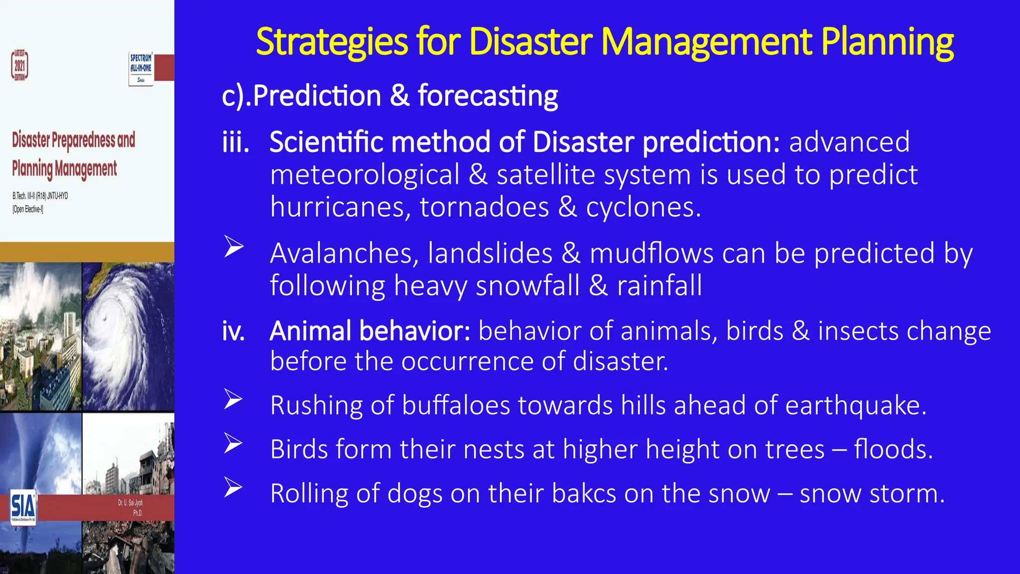 Strategies for Disaster Management Planning
c).Prediction & forecasting
iii. Scientific method of Disaster prediction: advanced
meteorological & satellite system is used to predict
hurricanes, tornadoes & cyclones.
 Avalanches, landslides & mudflows can be predicted by
following heavy snowfall & rainfall
iv. Animal behavior: behavior of animals, birds & insects change
before the occurrence of disaster.
 Rushing of buffaloes towards hills ahead of earthquake.
 Birds form their nests at higher height on trees – floods.
 Rolling of dogs on their bakcs on the snow – snow storm.
 