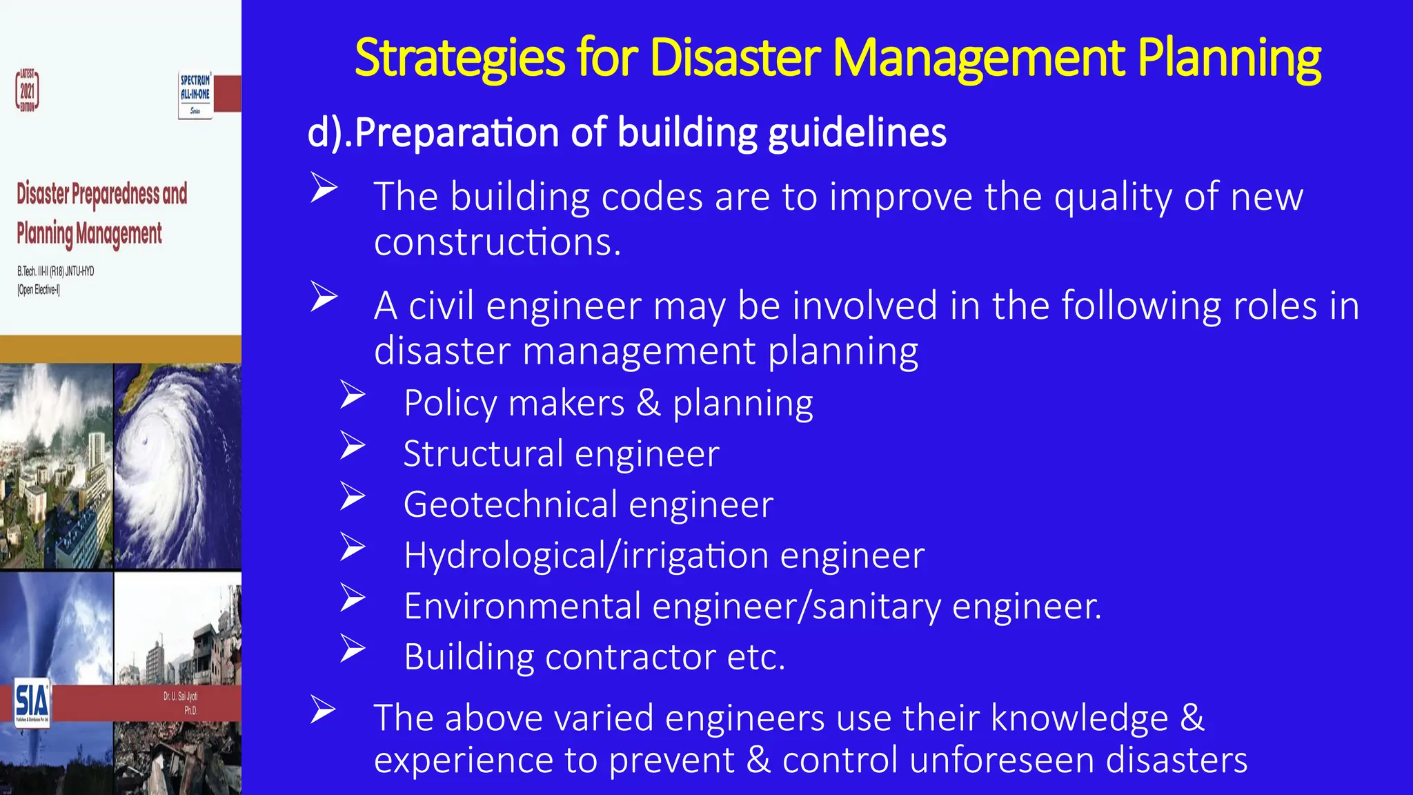Strategies for Disaster Management Planning
d).Preparation of building guidelines
 The building codes are to improve the quality of new
constructions.
 A civil engineer may be involved in the following roles in
disaster management planning
 Policy makers & planning
 Structural engineer
 Geotechnical engineer
 Hydrological/irrigation engineer
 Environmental engineer/sanitary engineer.
 Building contractor etc.
 The above varied engineers use their knowledge &
experience to prevent & control unforeseen disasters
 