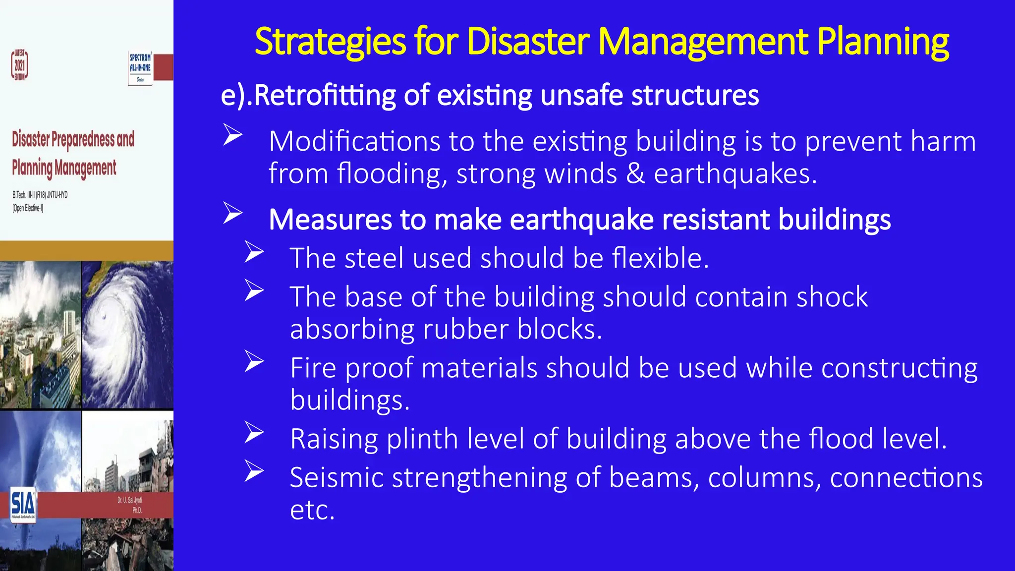 Strategies for Disaster Management Planning
e).Retrofitting of existing unsafe structures
 Modifications to the existing building is to prevent harm
from flooding, strong winds & earthquakes.
 Measures to make earthquake resistant buildings
 The steel used should be flexible.
 The base of the building should contain shock
absorbing rubber blocks.
 Fire proof materials should be used while constructing
buildings.
 Raising plinth level of building above the flood level.
 Seismic strengthening of beams, columns, connections
etc.
 