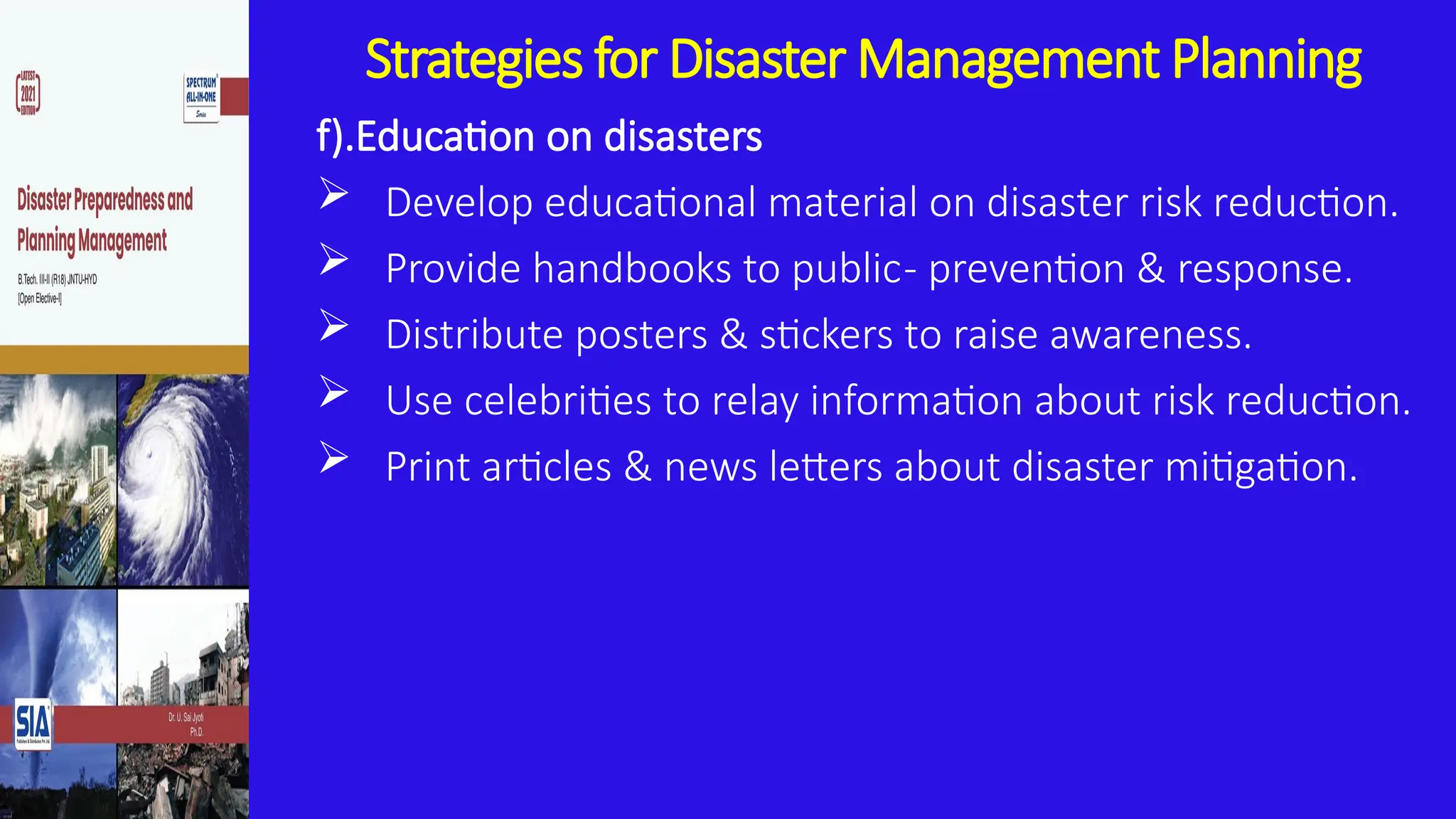 Strategies for Disaster Management Planning
f).Education on disasters
 Develop educational material on disaster risk reduction.
 Provide handbooks to public- prevention & response.
 Distribute posters & stickers to raise awareness.
 Use celebrities to relay information about risk reduction.
 Print articles & news letters about disaster mitigation.
 