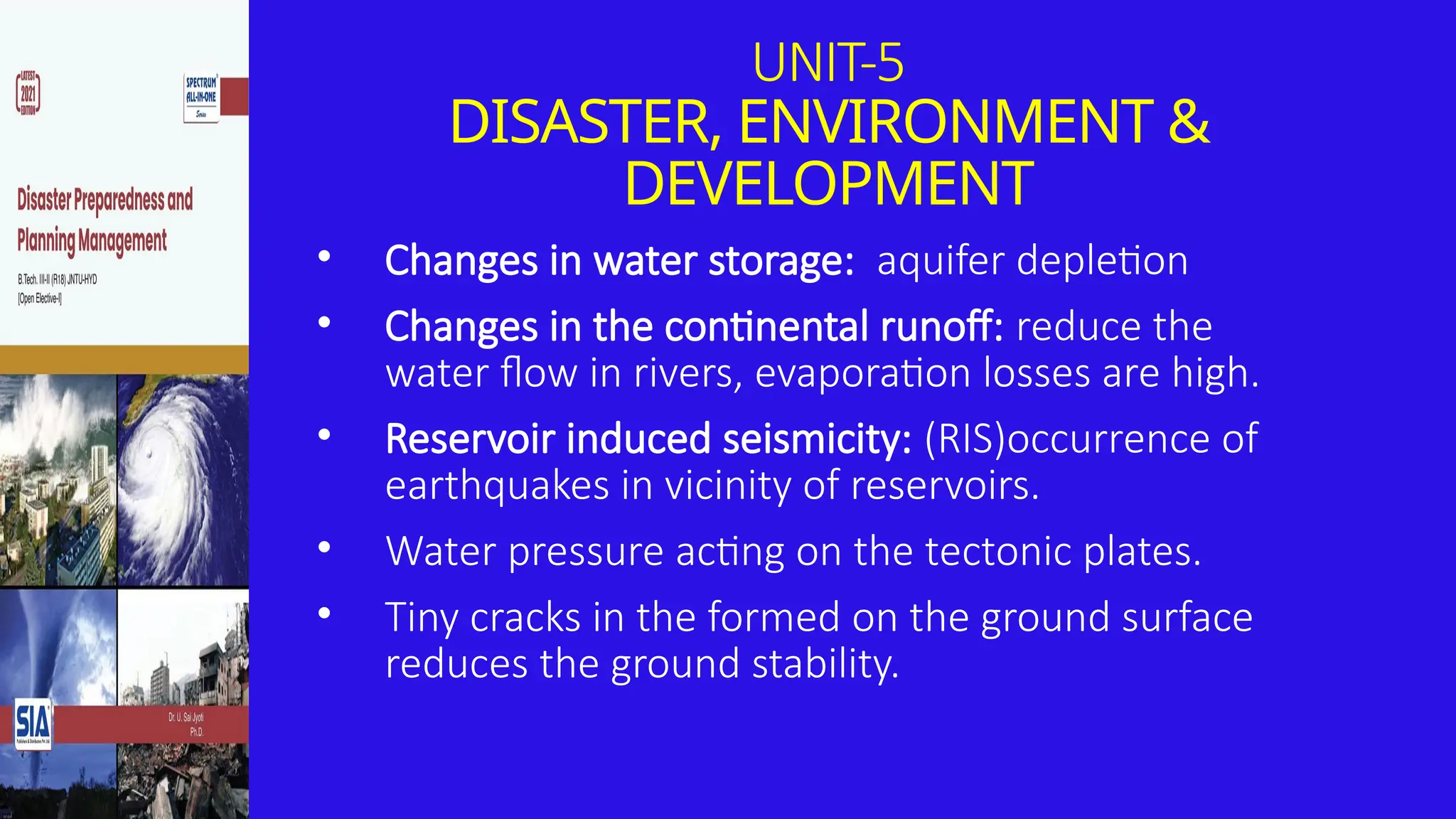 UNIT-5
DISASTER, ENVIRONMENT &
DEVELOPMENT
• Changes in water storage: aquifer depletion
• Changes in the continental runoff: reduce the
water flow in rivers, evaporation losses are high.
• Reservoir induced seismicity: (RIS)occurrence of
earthquakes in vicinity of reservoirs.
• Water pressure acting on the tectonic plates.
• Tiny cracks in the formed on the ground surface
reduces the ground stability.
 