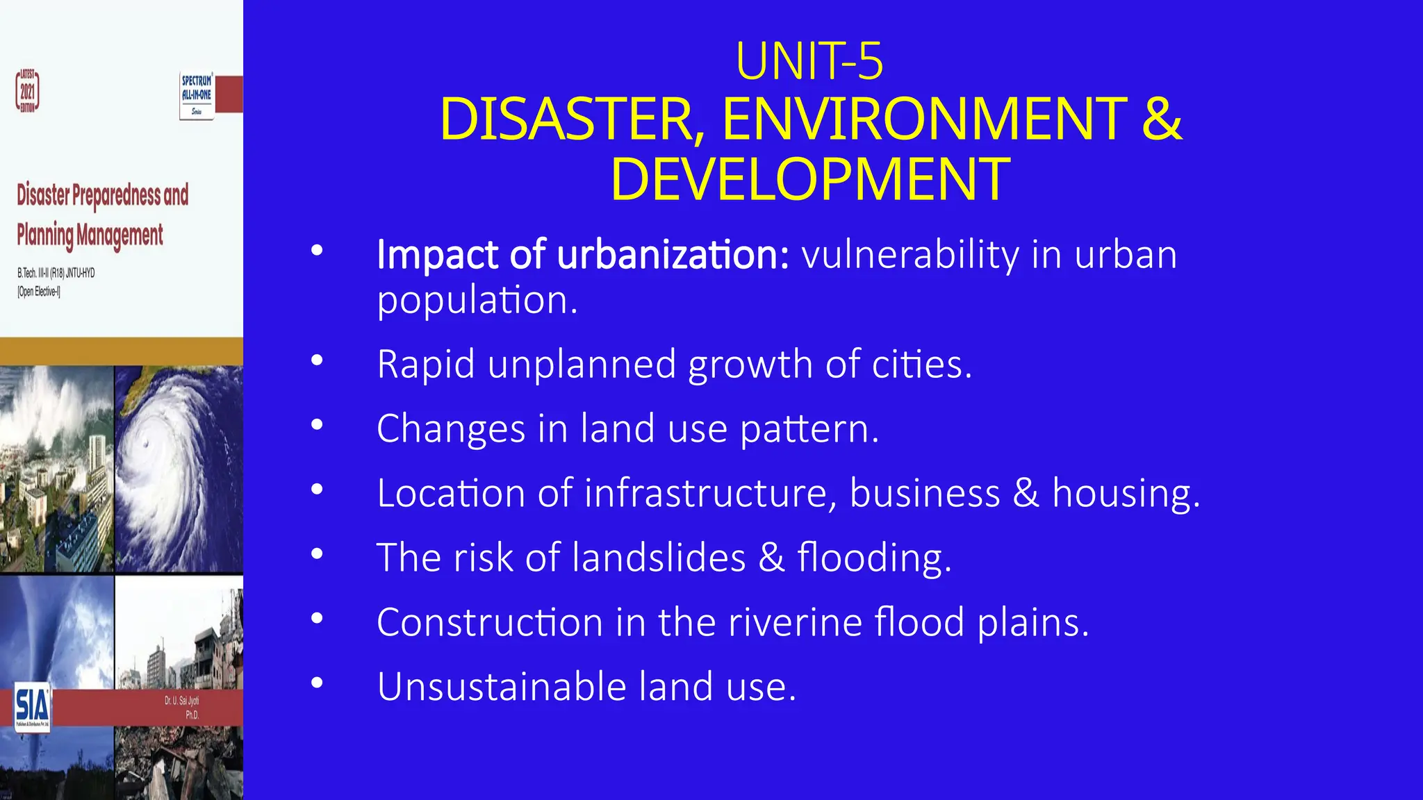 UNIT-5
DISASTER, ENVIRONMENT &
DEVELOPMENT
• Impact of urbanization: vulnerability in urban
population.
• Rapid unplanned growth of cities.
• Changes in land use pattern.
• Location of infrastructure, business & housing.
• The risk of landslides & flooding.
• Construction in the riverine flood plains.
• Unsustainable land use.
 