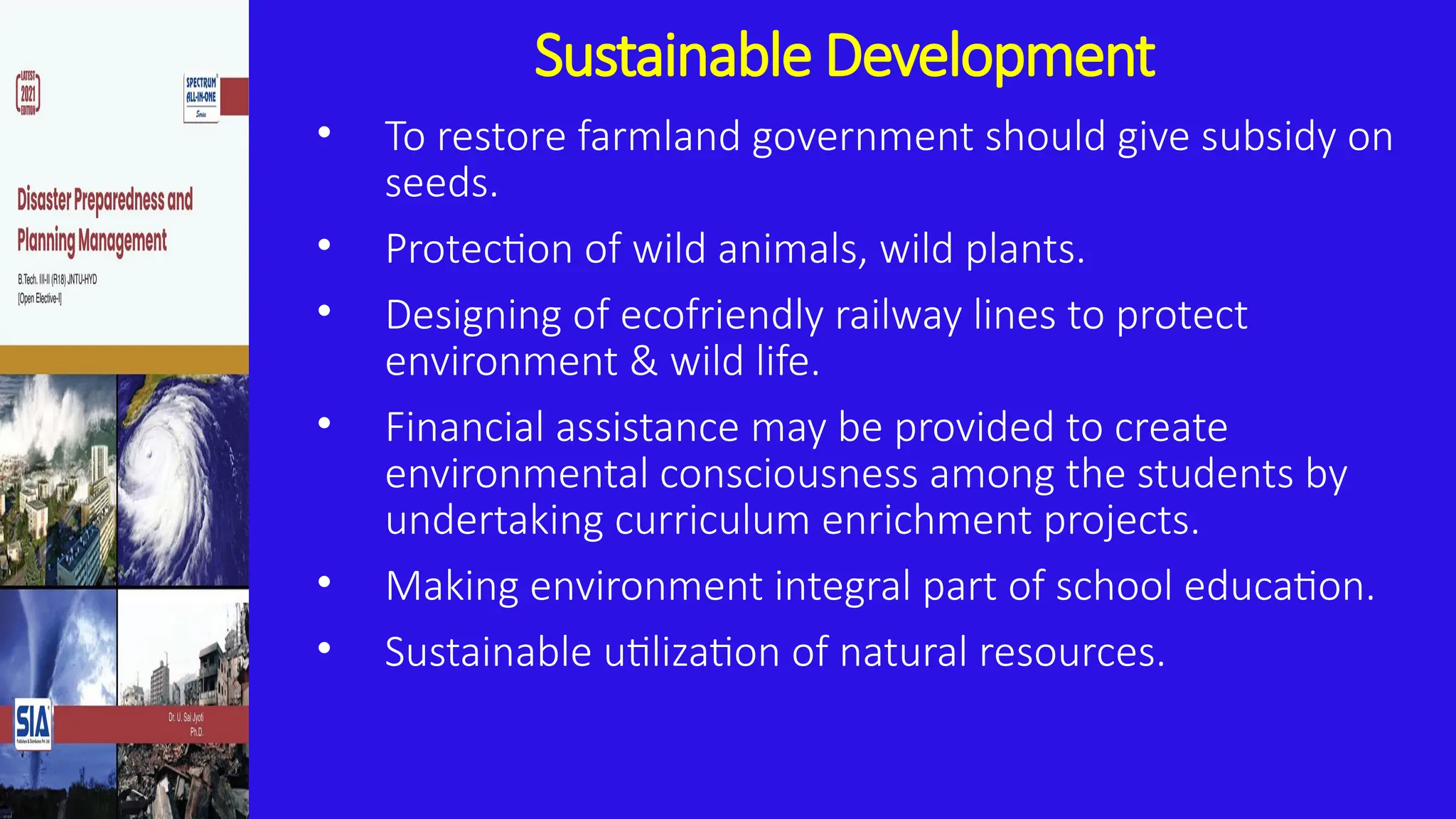 Sustainable Development
• To restore farmland government should give subsidy on
seeds.
• Protection of wild animals, wild plants.
• Designing of ecofriendly railway lines to protect
environment & wild life.
• Financial assistance may be provided to create
environmental consciousness among the students by
undertaking curriculum enrichment projects.
• Making environment integral part of school education.
• Sustainable utilization of natural resources.
 