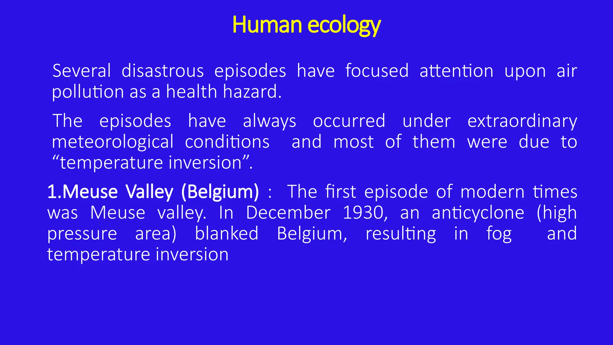 Human ecology
Several disastrous episodes have focused attention upon air
pollution as a health hazard.
The episodes have always occurred under extraordinary
meteorological conditions and most of them were due to
“temperature inversion”.
1.Meuse Valley (Belgium) : The first episode of modern times
was Meuse valley. In December 1930, an anticyclone (high
pressure area) blanked Belgium, resulting in fog and
temperature inversion
 
