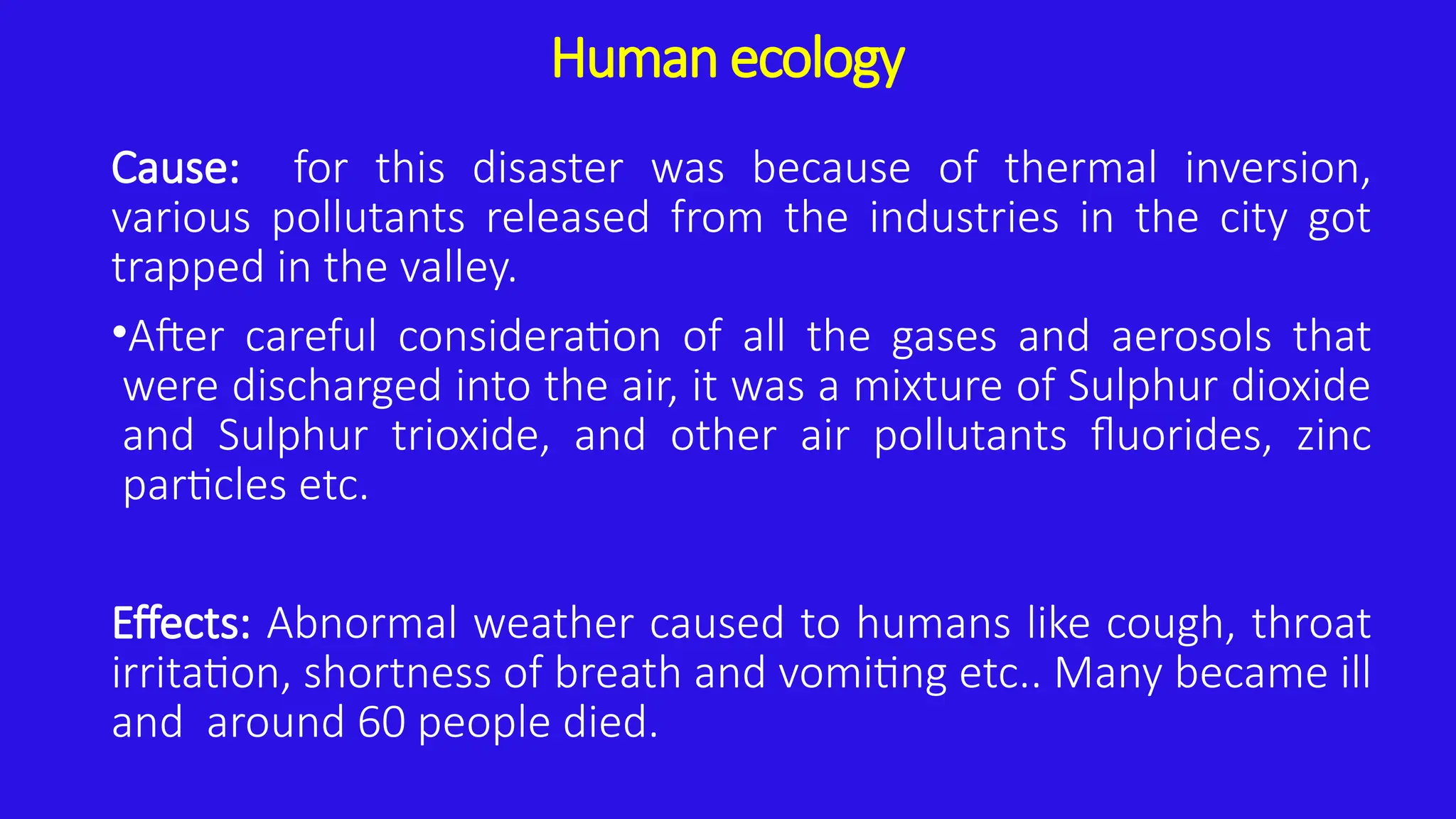 Human ecology
Cause: for this disaster was because of thermal inversion,
various pollutants released from the industries in the city got
trapped in the valley.
•After careful consideration of all the gases and aerosols that
were discharged into the air, it was a mixture of Sulphur dioxide
and Sulphur trioxide, and other air pollutants fluorides, zinc
particles etc.
Effects: Abnormal weather caused to humans like cough, throat
irritation, shortness of breath and vomiting etc.. Many became ill
and around 60 people died.
 