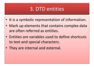 3. DTD entities
• It is a symbolic representation of information.
• Mark up elements that contains complex data
are often referred as entities.
• Entities are variables used to define shortcuts
to text and special characters.
• They are internal and external.
 