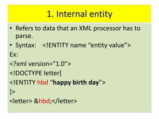 1. Internal entity
• Refers to data that an XML processor has to
parse.
• Syntax: <!ENTITY name “entity value”>
Ex:
<?xml version=“1.0”>
<!DOCTYPE letter[
<!ENTITY hbd “happy birth day”>
]>
<letter> &hbd;</letter>
 
