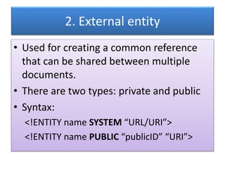 2. External entity
• Used for creating a common reference
that can be shared between multiple
documents.
• There are two types: private and public
• Syntax:
<!ENTITY name SYSTEM “URL/URI”>
<!ENTITY name PUBLIC “publicID” “URI”>
 