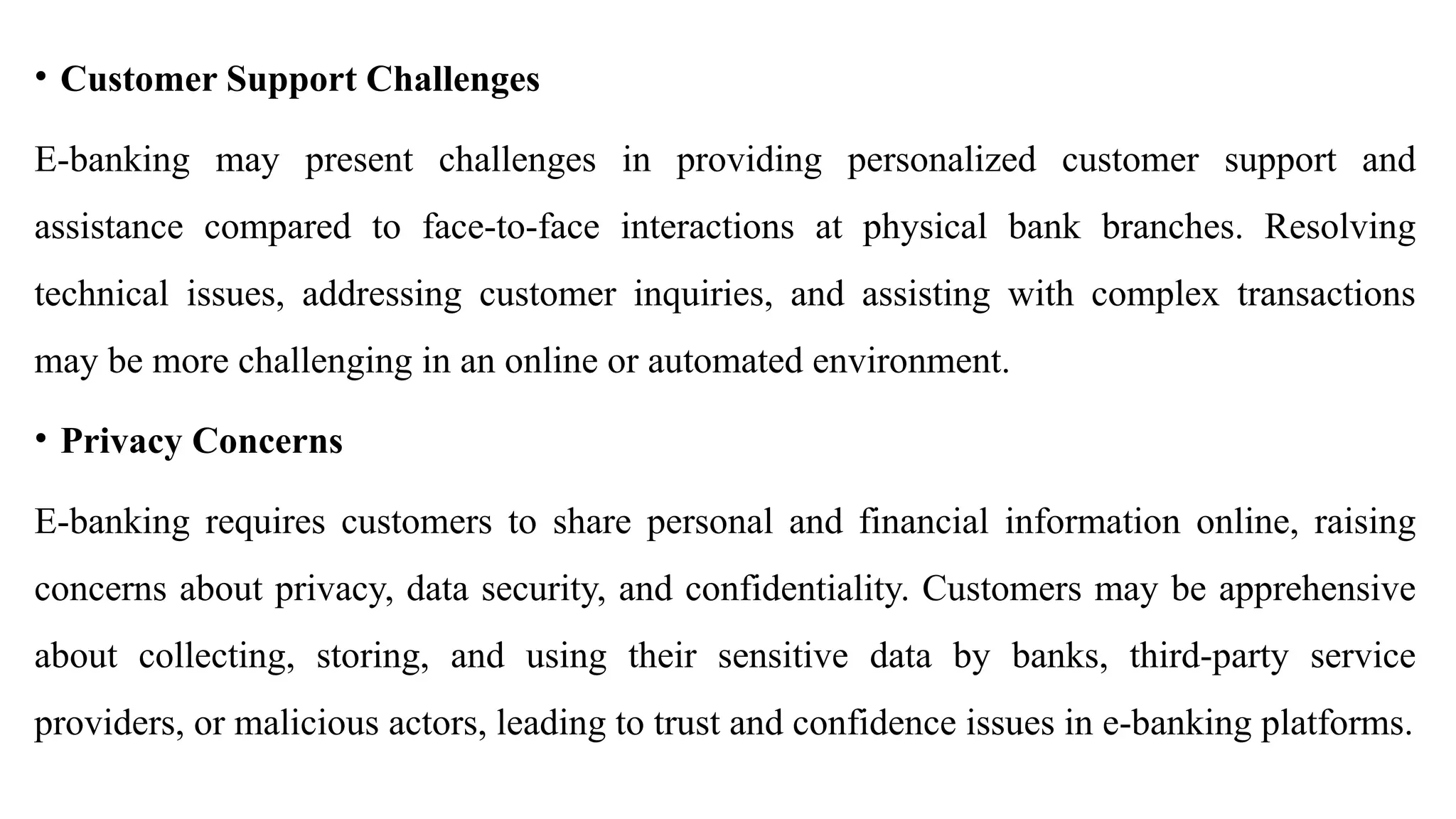 • Customer Support Challenges
E-banking may present challenges in providing personalized customer support and
assistance compared to face-to-face interactions at physical bank branches. Resolving
technical issues, addressing customer inquiries, and assisting with complex transactions
may be more challenging in an online or automated environment.
• Privacy Concerns
E-banking requires customers to share personal and financial information online, raising
concerns about privacy, data security, and confidentiality. Customers may be apprehensive
about collecting, storing, and using their sensitive data by banks, third-party service
providers, or malicious actors, leading to trust and confidence issues in e-banking platforms.
 