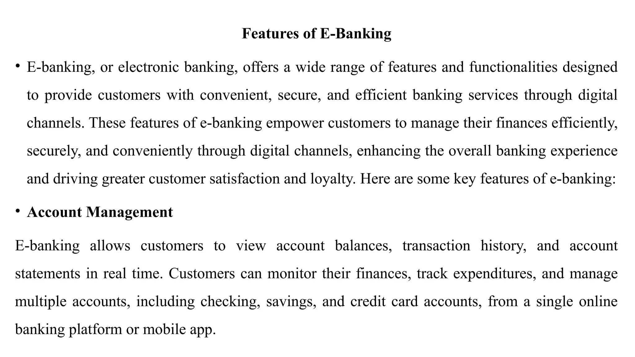Features of E-Banking
• E-banking, or electronic banking, offers a wide range of features and functionalities designed
to provide customers with convenient, secure, and efficient banking services through digital
channels. These features of e-banking empower customers to manage their finances efficiently,
securely, and conveniently through digital channels, enhancing the overall banking experience
and driving greater customer satisfaction and loyalty. Here are some key features of e-banking:
• Account Management
E-banking allows customers to view account balances, transaction history, and account
statements in real time. Customers can monitor their finances, track expenditures, and manage
multiple accounts, including checking, savings, and credit card accounts, from a single online
banking platform or mobile app.
 