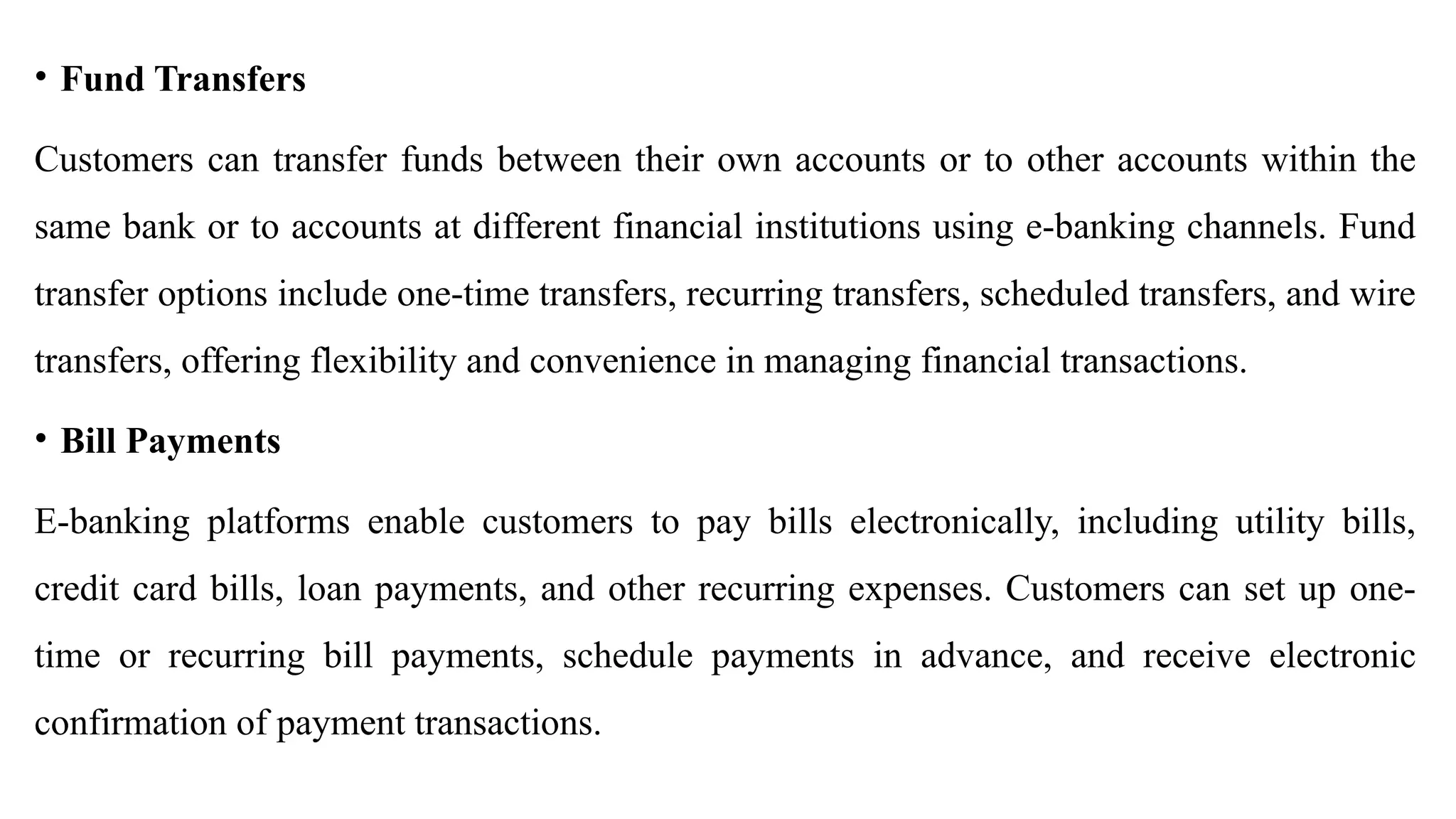 • Fund Transfers
Customers can transfer funds between their own accounts or to other accounts within the
same bank or to accounts at different financial institutions using e-banking channels. Fund
transfer options include one-time transfers, recurring transfers, scheduled transfers, and wire
transfers, offering flexibility and convenience in managing financial transactions.
• Bill Payments
E-banking platforms enable customers to pay bills electronically, including utility bills,
credit card bills, loan payments, and other recurring expenses. Customers can set up one-
time or recurring bill payments, schedule payments in advance, and receive electronic
confirmation of payment transactions.
 