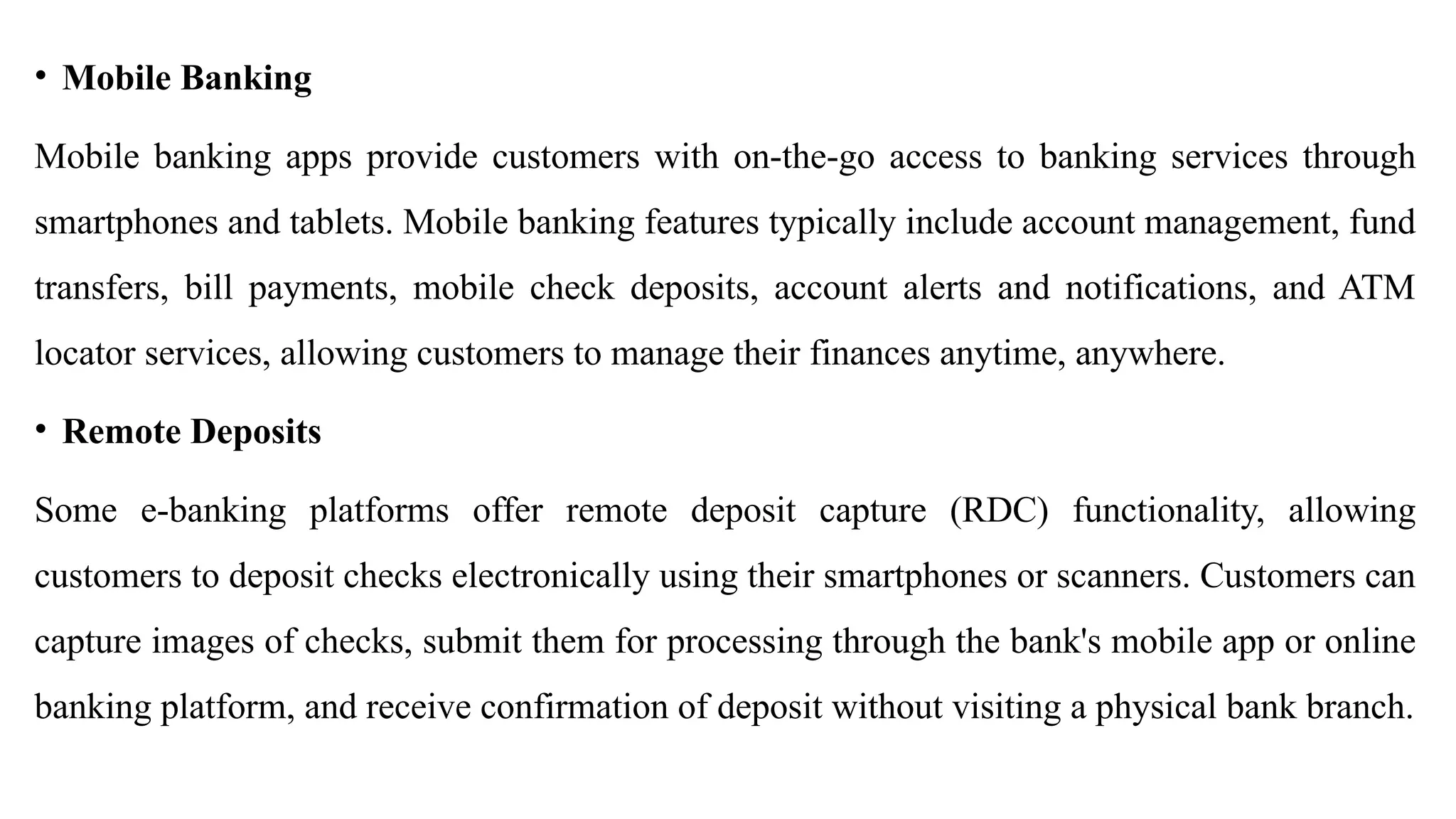 • Mobile Banking
Mobile banking apps provide customers with on-the-go access to banking services through
smartphones and tablets. Mobile banking features typically include account management, fund
transfers, bill payments, mobile check deposits, account alerts and notifications, and ATM
locator services, allowing customers to manage their finances anytime, anywhere.
• Remote Deposits
Some e-banking platforms offer remote deposit capture (RDC) functionality, allowing
customers to deposit checks electronically using their smartphones or scanners. Customers can
capture images of checks, submit them for processing through the bank's mobile app or online
banking platform, and receive confirmation of deposit without visiting a physical bank branch.
 