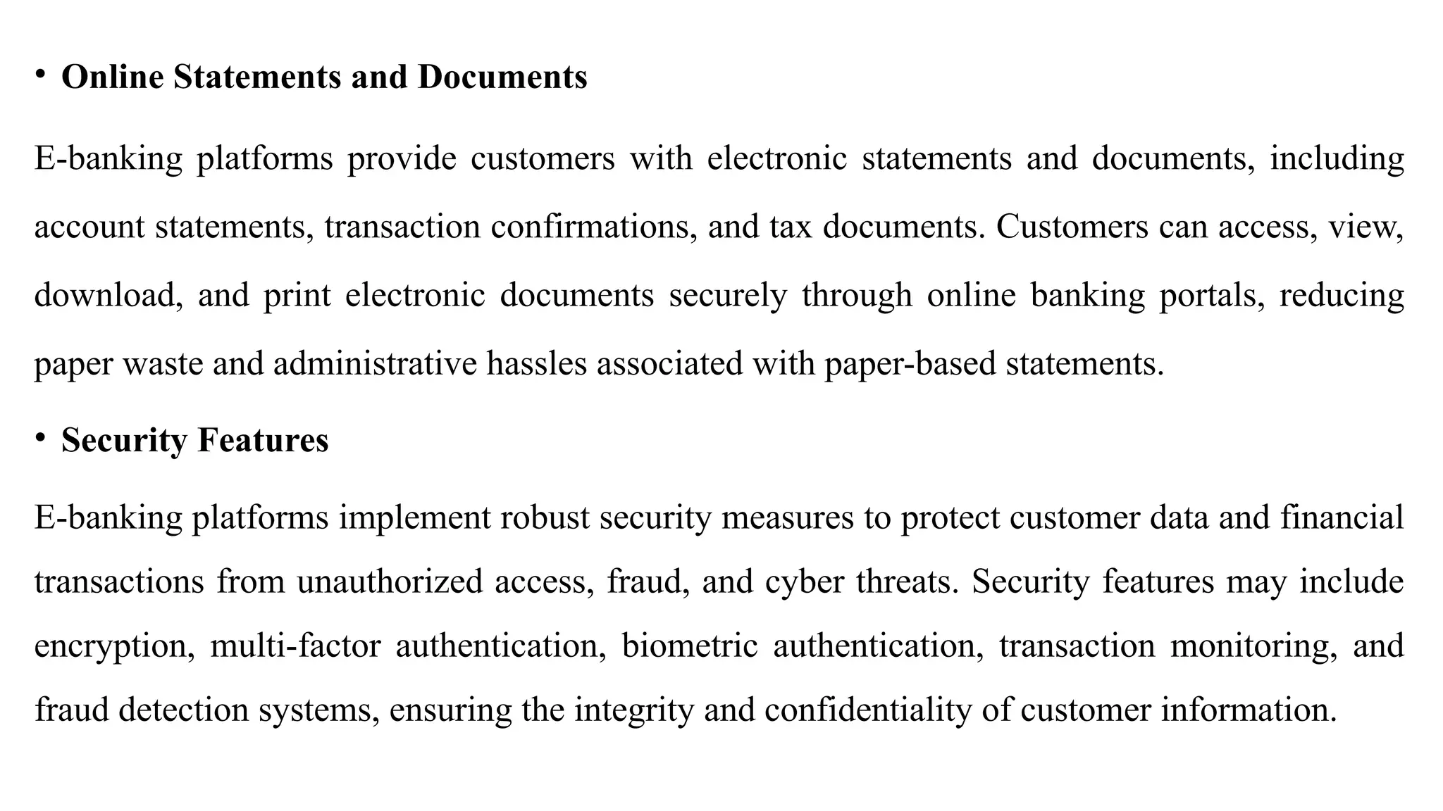 • Online Statements and Documents
E-banking platforms provide customers with electronic statements and documents, including
account statements, transaction confirmations, and tax documents. Customers can access, view,
download, and print electronic documents securely through online banking portals, reducing
paper waste and administrative hassles associated with paper-based statements.
• Security Features
E-banking platforms implement robust security measures to protect customer data and financial
transactions from unauthorized access, fraud, and cyber threats. Security features may include
encryption, multi-factor authentication, biometric authentication, transaction monitoring, and
fraud detection systems, ensuring the integrity and confidentiality of customer information.
 