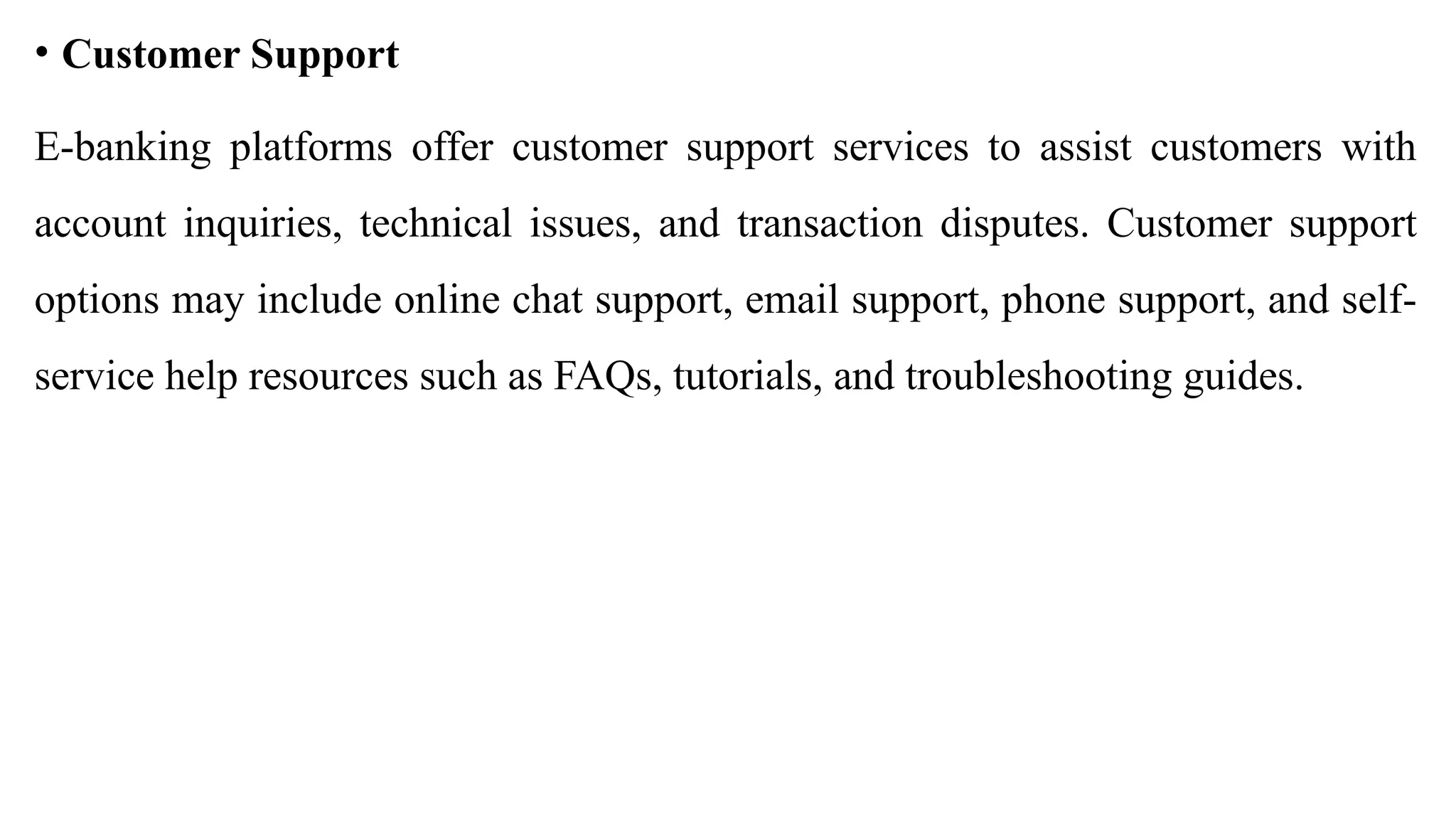 • Customer Support
E-banking platforms offer customer support services to assist customers with
account inquiries, technical issues, and transaction disputes. Customer support
options may include online chat support, email support, phone support, and self-
service help resources such as FAQs, tutorials, and troubleshooting guides.
 