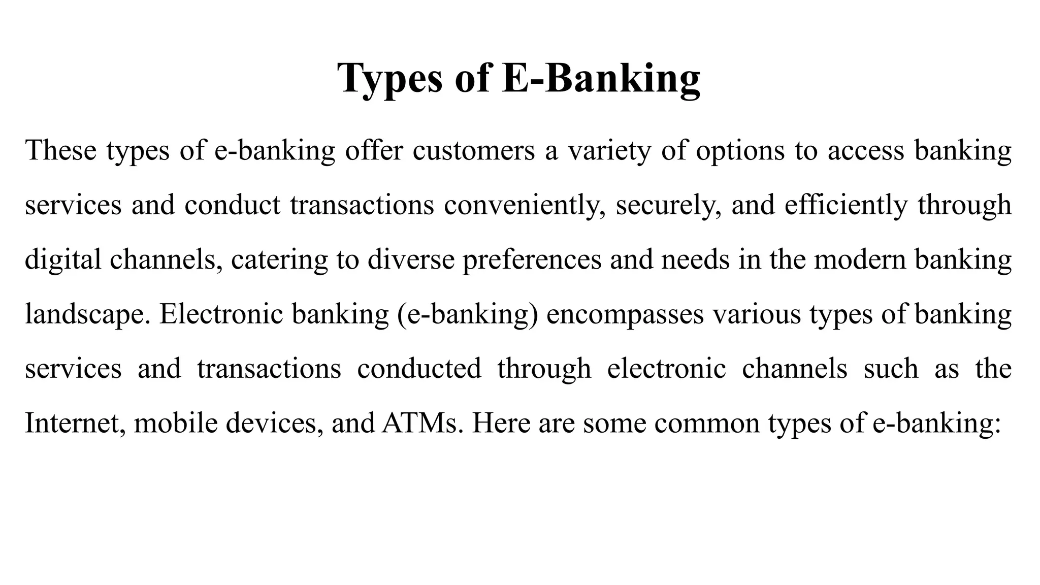 Types of E-Banking
These types of e-banking offer customers a variety of options to access banking
services and conduct transactions conveniently, securely, and efficiently through
digital channels, catering to diverse preferences and needs in the modern banking
landscape. Electronic banking (e-banking) encompasses various types of banking
services and transactions conducted through electronic channels such as the
Internet, mobile devices, and ATMs. Here are some common types of e-banking:
 