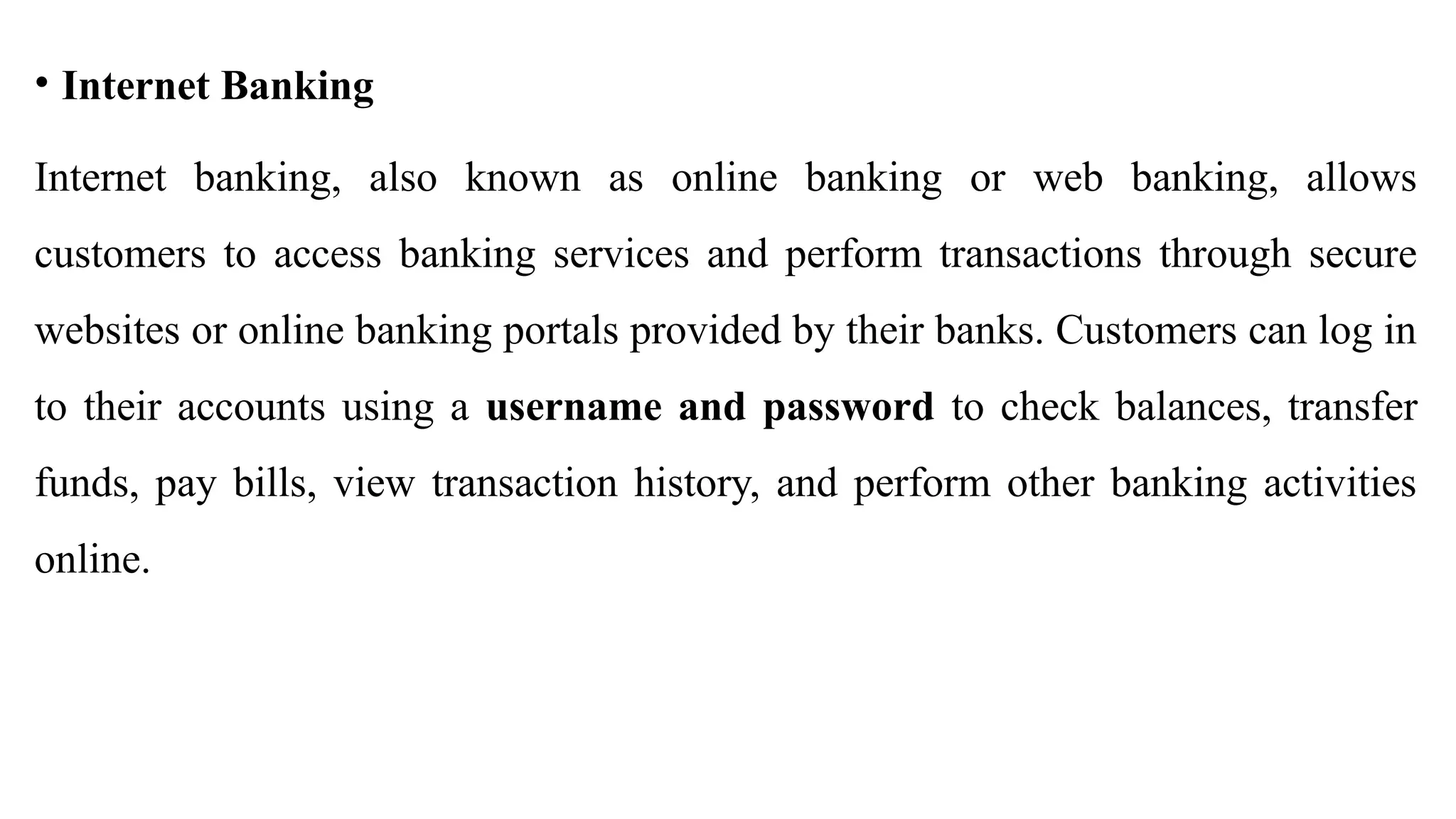 • Internet Banking
Internet banking, also known as online banking or web banking, allows
customers to access banking services and perform transactions through secure
websites or online banking portals provided by their banks. Customers can log in
to their accounts using a username and password to check balances, transfer
funds, pay bills, view transaction history, and perform other banking activities
online.
 