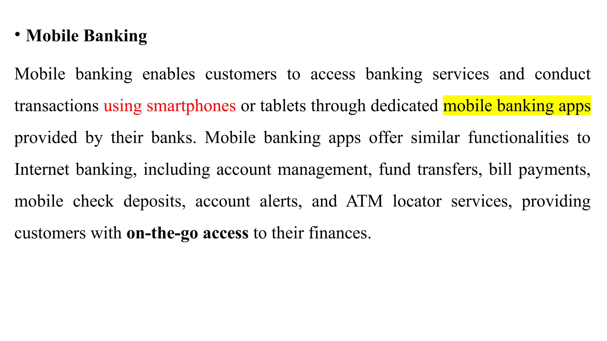 • Mobile Banking
Mobile banking enables customers to access banking services and conduct
transactions using smartphones or tablets through dedicated mobile banking apps
provided by their banks. Mobile banking apps offer similar functionalities to
Internet banking, including account management, fund transfers, bill payments,
mobile check deposits, account alerts, and ATM locator services, providing
customers with on-the-go access to their finances.
 