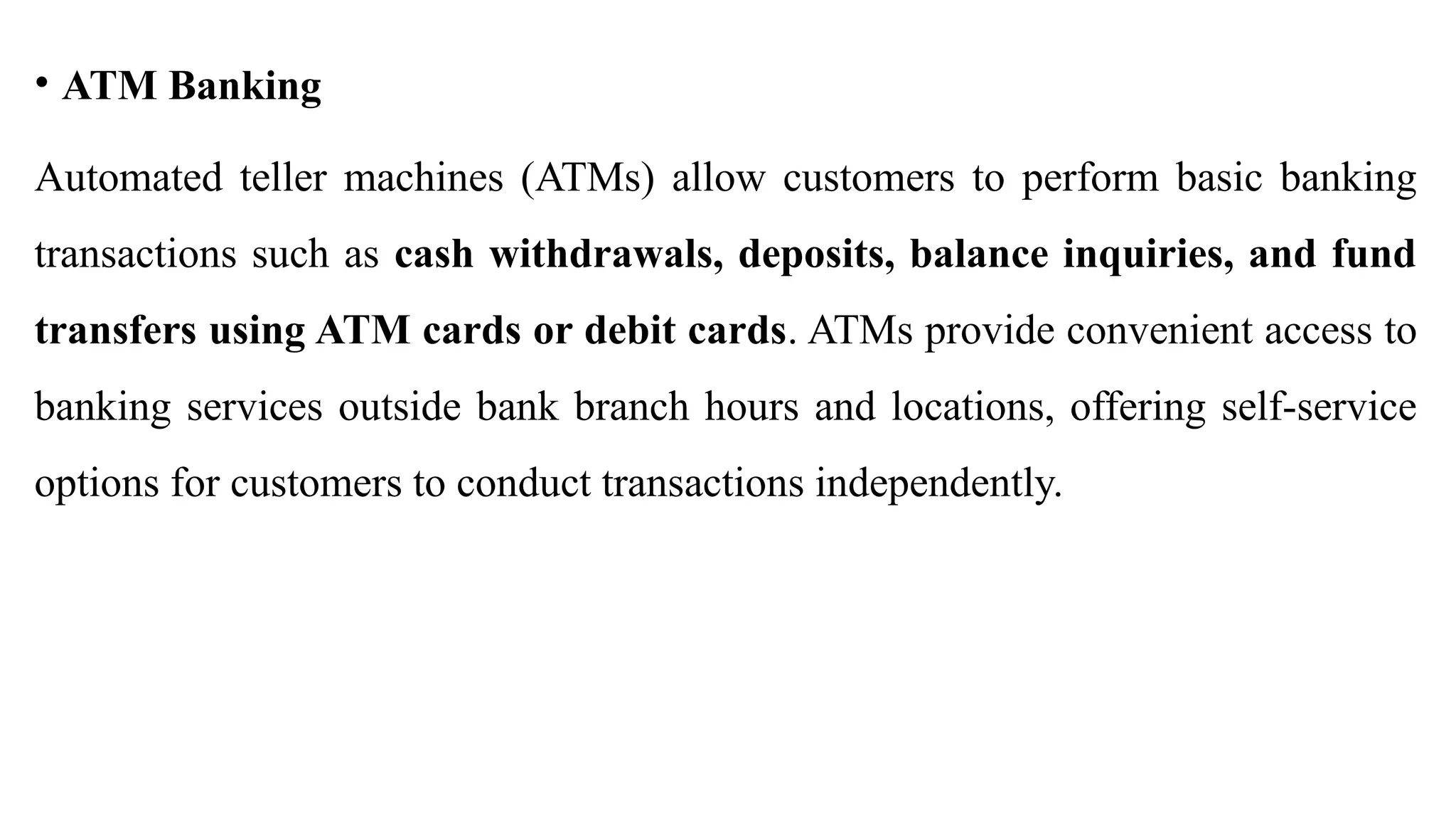 • ATM Banking
Automated teller machines (ATMs) allow customers to perform basic banking
transactions such as cash withdrawals, deposits, balance inquiries, and fund
transfers using ATM cards or debit cards. ATMs provide convenient access to
banking services outside bank branch hours and locations, offering self-service
options for customers to conduct transactions independently.
 